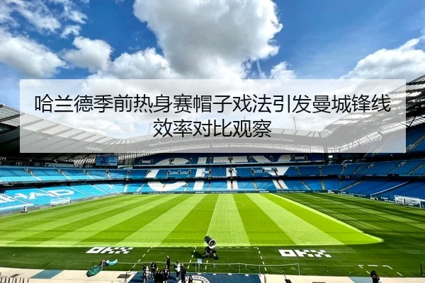 哈兰德季前热身赛帽子戏法引发曼城锋线效率对比观察
