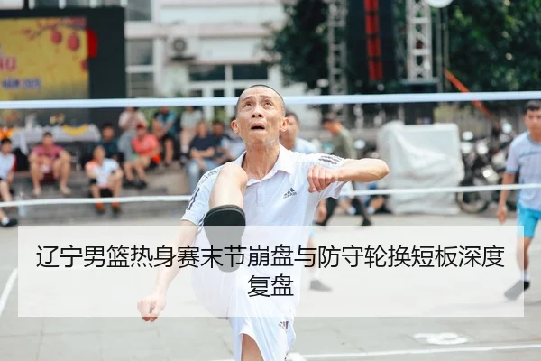 辽宁男篮热身赛末节崩盘与防守轮换短板深度复盘
