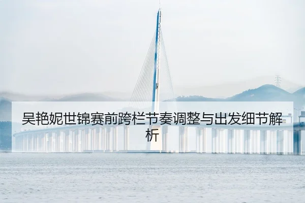 吴艳妮世锦赛前跨栏节奏调整与出发细节解析